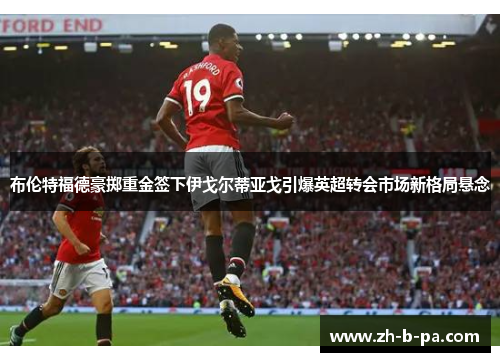 布伦特福德豪掷重金签下伊戈尔蒂亚戈引爆英超转会市场新格局悬念