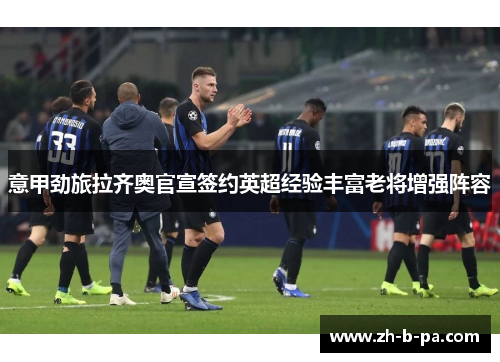 意甲劲旅拉齐奥官宣签约英超经验丰富老将增强阵容