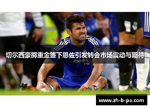 切尔西豪掷重金签下恩佐引发转会市场震动与期待