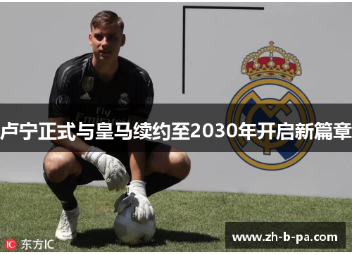 卢宁正式与皇马续约至2030年开启新篇章