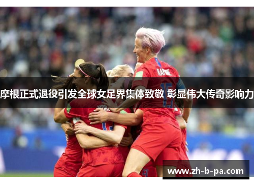 摩根正式退役引发全球女足界集体致敬 彰显伟大传奇影响力 摩根正式退役引发全球女足界集体致敬 彰显伟大传奇影响力