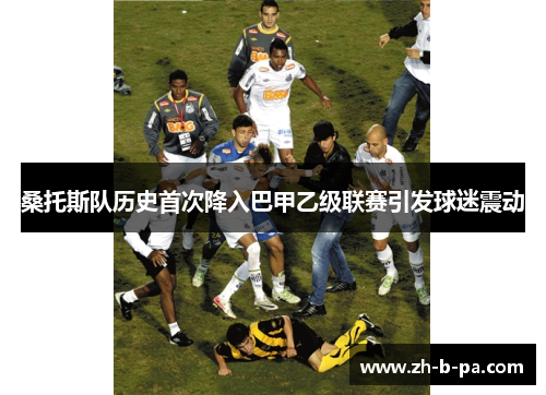 桑托斯队历史首次降入巴甲乙级联赛引发球迷震动 桑托斯队历史首次降入巴甲乙级联赛引发球迷震动