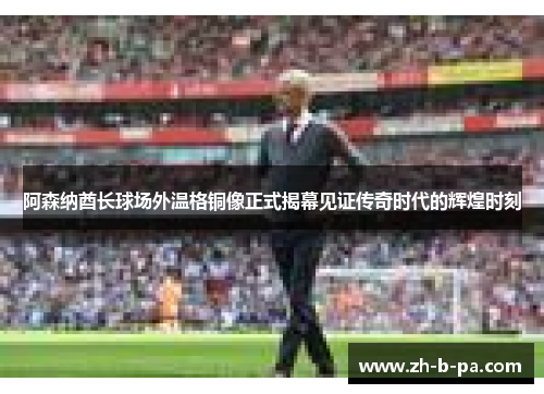 阿森纳酋长球场外温格铜像正式揭幕见证传奇时代的辉煌时刻 阿森纳酋长球场外温格铜像正式揭幕见证传奇时代的辉煌时刻