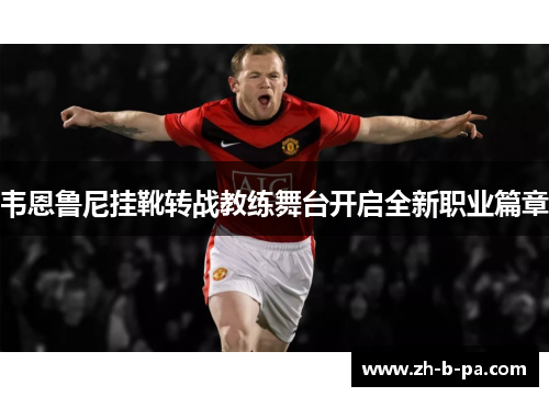 韦恩鲁尼挂靴转战教练舞台开启全新职业篇章 韦恩鲁尼挂靴转战教练舞台开启全新职业篇章