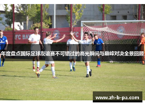年度盘点国际足球友谊赛不可错过的高光瞬间与巅峰对决全景回顾 年度盘点国际足球友谊赛不可错过的高光瞬间与巅峰对决全景回顾